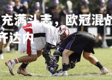 问鼎娱乐官网-安郅充满斗志，欧冠混战中脱颖而出，欧冠决赛安切洛蒂望着齐达内